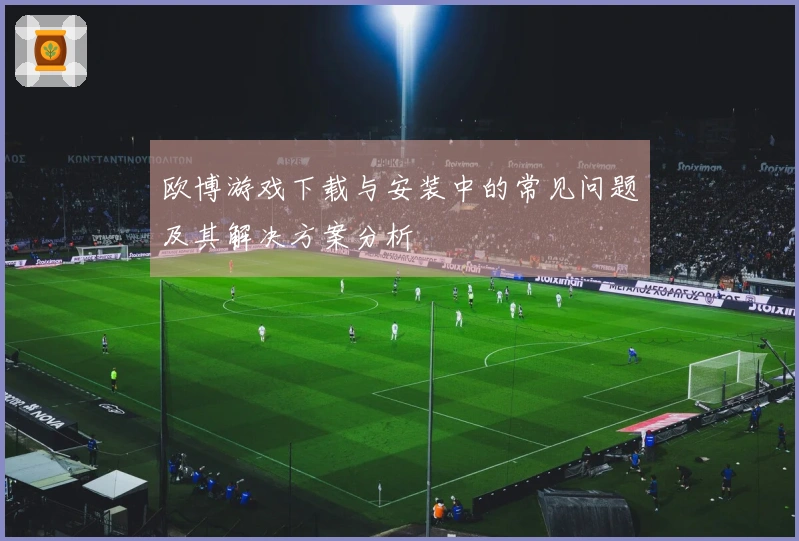 欧博游戏下载与安装中的常见问题及其解决方案分析