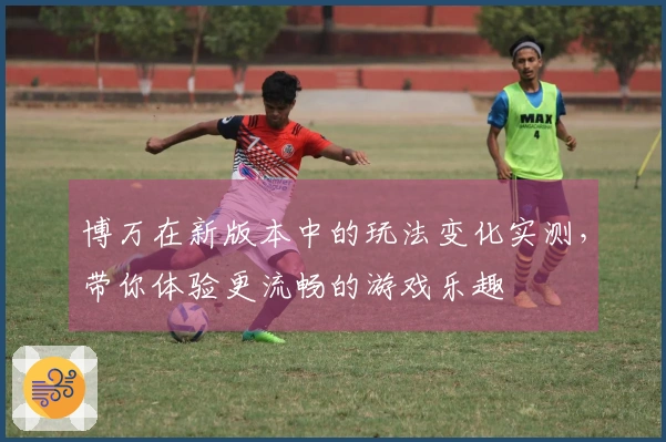 博万在新版本中的玩法变化实测，带你体验更流畅的游戏乐趣