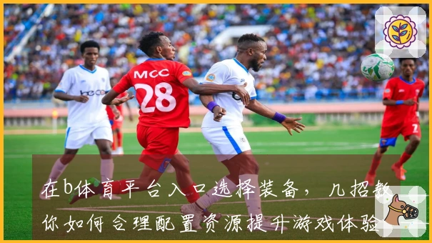 在b体育平台入口选择装备，几招教你如何合理配置资源提升游戏体验