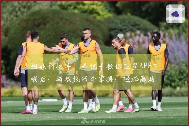 姐妹们快冲！手把手教你亚星APP下载后，游戏技巧全掌握，轻松赢局不是梦！