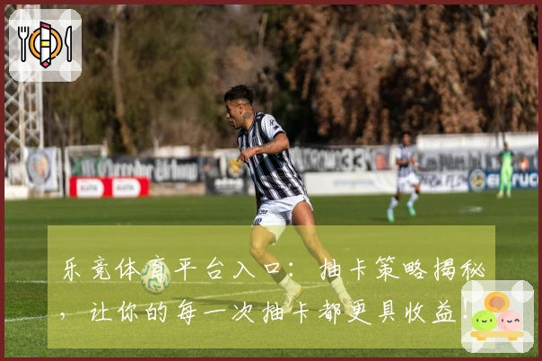 乐竞体育平台入口：抽卡策略揭秘，让你的每一次抽卡都更具收益！