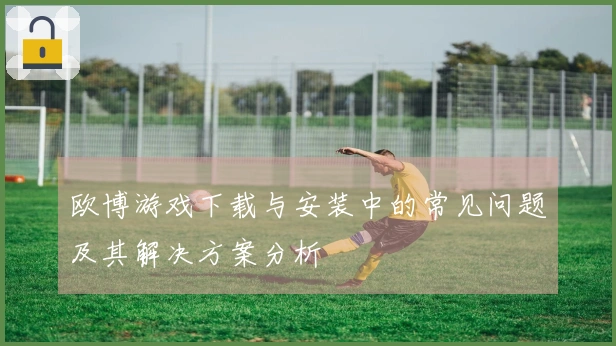 欧博游戏下载与安装中的常见问题及其解决方案分析